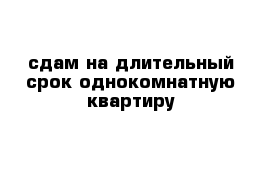 сдам на длительный срок однокомнатную квартиру